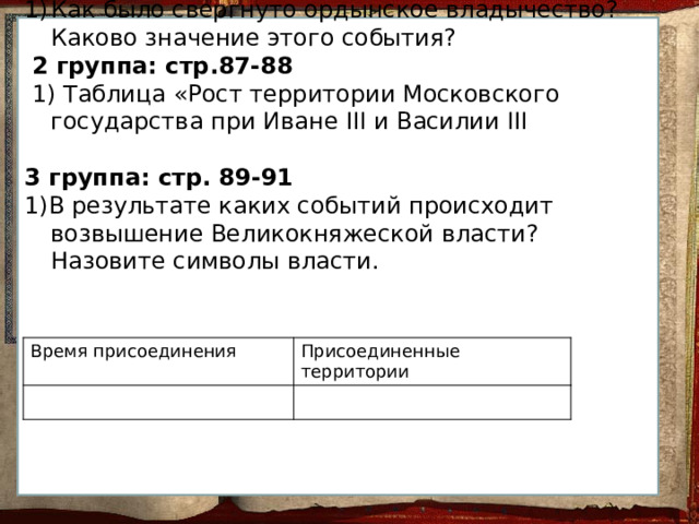 1 группа: стр.85-87 Как было свергнуто ордынское владычество? Каково значение этого события?  2 группа: стр.87-88  1) Таблица «Рост территории Московского государства при Иване III и Василии III 3 группа: стр. 89-91 1)В результате каких событий происходит возвышение Великокняжеской власти? Назовите символы власти. Время присоединения Присоединенные территории 