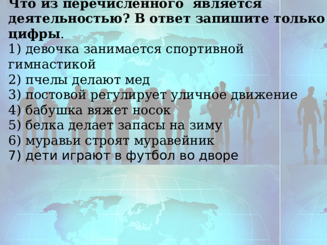 Что из перечисленного является деятельностью? В ответ запишите только цифры . 1) девочка занимается спортивной гимнастикой 2) пчелы делают мед 3) постовой регулирует уличное движение 4) бабушка вяжет носок 5) белка делает запасы на зиму 6) муравьи строят муравейник 7 ) дети играют в футбол во дворе 