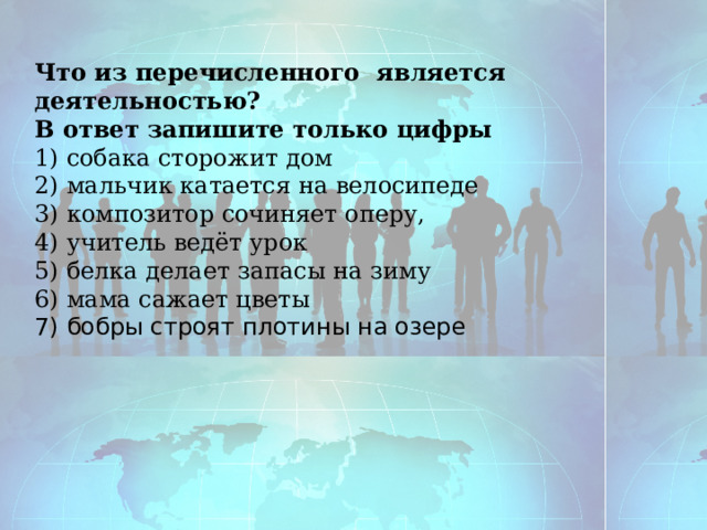 Что из перечисленного является деятельностью? В ответ запишите только цифры 1) собака сторожит дом 2) мальчик катается на велосипеде 3) композитор сочиняет оперу, 4) учитель ведёт урок 5) белка делает запасы на зиму 6) мама сажает цветы 7) бобры строят плотины на озере 