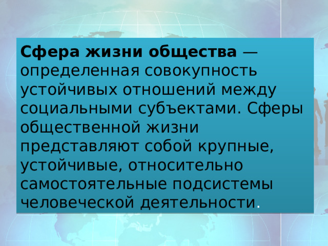 Сфера жизни общества  — определенная совокупность устойчивых отношений между социальными субъектами. Сферы общественной жизни представляют собой   крупные, устойчивые, относительно самостоятельные подсистемы человеческой деятельности . 