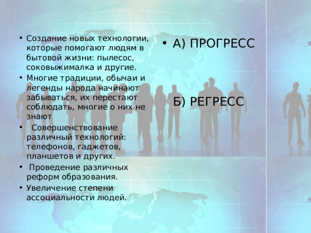 Создание новых технологии, которые помогают людям в бытовой жизни: пылесос, соковыжималка и другие. Многие традиции, обычаи и легенды народа начинают забываться, их перестают соблюдать, многие о них не знают  Совершенствование различный технологий: телефонов, гаджетов, планшетов и других.  Проведение различных реформ образования. Увеличение степени ассоциальности людей. А) ПРОГРЕСС     Б) РЕГРЕСС 