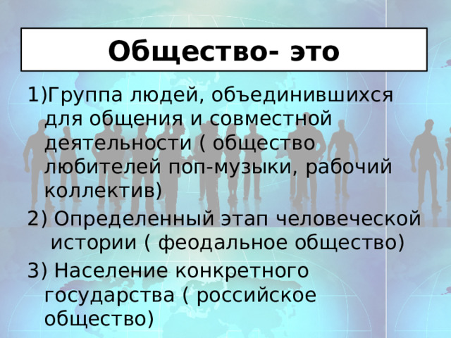 Общество- это 1)Группа людей, объединившихся для общения и совместной деятельности ( общество любителей поп-музыки, рабочий коллектив) 2) Определенный этап человеческой истории ( феодальное общество) 3) Население конкретного государства ( российское общество) 