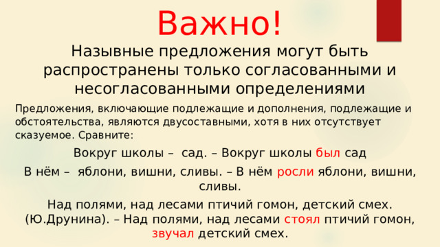 Важно! Назывные предложения могут быть распространены только согласованными и несогласованными определениями Предложения, включающие подлежащие и дополнения, подлежащие и обстоятельства, являются двусоставными, хотя в них отсутствует сказуемое. Сравните: Вокруг школы – сад. – Вокруг школы был сад В нём –  яблони, вишни, сливы. – В нём росли яблони, вишни, сливы. Над полями, над лесами птичий гомон, детский смех. (Ю.Друнина). – Над полями, над лесами стоял птичий гомон, звучал детский смех. 