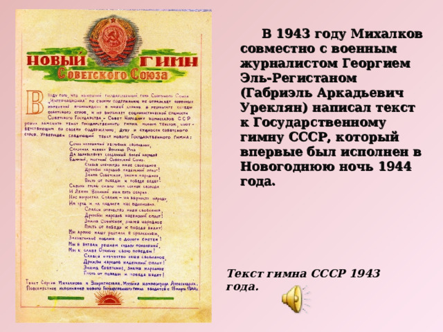  В 1943 году Михалков совместно с военным журналистом Георгием Эль-Регистаном (Габриэль Аркадьевич Уреклян) написал текст к Государственному гимну СССР, который впервые был исполнен в Новогоднюю ночь 1944 года. Текст гимна СССР 1943 года. 