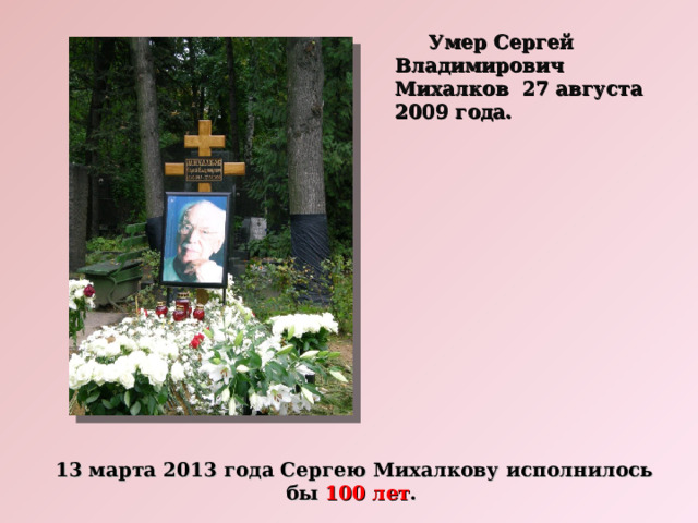  Умер Сергей Владимирович Михалков 27 августа 2009 года. 13 марта 2013 года Сергею Михалкову исполнилось бы 100 лет . 