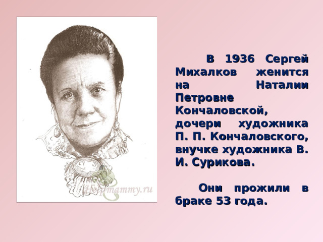   В 1936 Сергей Михалков женится на Наталии Петровне Кончаловской, дочери художника П. П. Кончаловского, внучке художника В. И. Сурикова.   Они прожили в браке 53 года. 