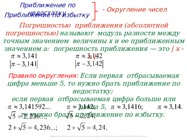 Приближение по недостатку  - Округление чисел  Приближение по избытку  Погрешностью приближения (абсолютной погрешностью)  называют модуль разности между  точным значением величины х и ее приближенным значением а: погрешность приближения — это | х - а | .  Правило округления:  Если первая отбрасываемая цифра меньше 5, то нужно брать приближение по недостатку;  если первая отбрасываемая цифра больше или равна 5,  то нужно брать приближение по избытку. Черноволова Е.В. Севастопольский кадетский корпус Следственного комитета РФ им В.И.Истомина 