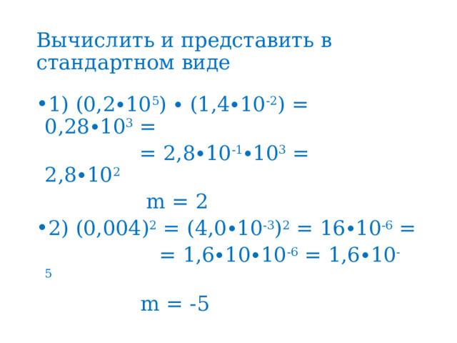 Вычислить и представить в стандартном виде 1) (0,2∙10 5 ) ∙ (1,4∙10 -2 ) = 0,28∙10 3  =  = 2,8∙10 -1 ∙10 3  = 2,8∙10 2                                  m = 2 2) (0,004) 2  = (4,0∙10 -3 ) 2  = 16∙10 -6  =  = 1,6∙10∙10 -6  = 1,6∙10 -5        m = -5 