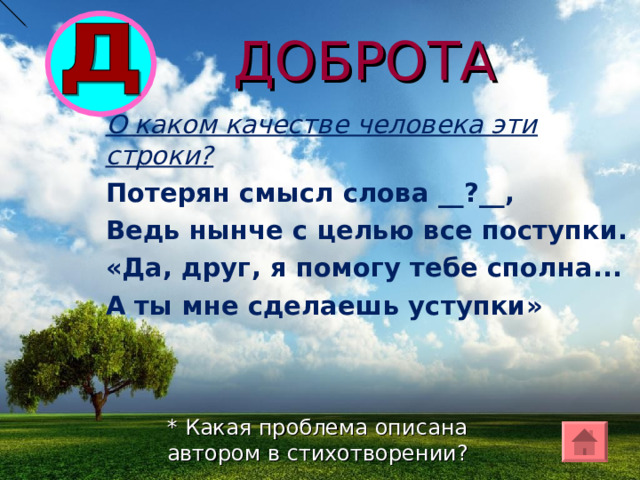 ДОБРОТА О каком качестве человека эти строки? Потерян смысл слова __?__, Ведь нынче с целью все поступки. «Да, друг, я помогу тебе сполна... А ты мне сделаешь уступки» * Какая проблема описана автором в стихотворении? 