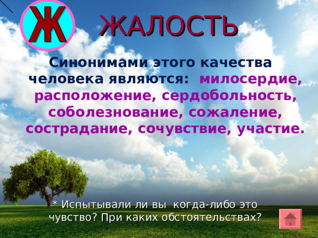 ЖАЛОСТЬ Синонимами этого качества человека являются: милосердие, расположение, сердобольность, соболезнование, сожаление, сострадание, сочувствие, участие. * Испытывали ли вы когда-либо это чувство? При каких обстоятельствах? 