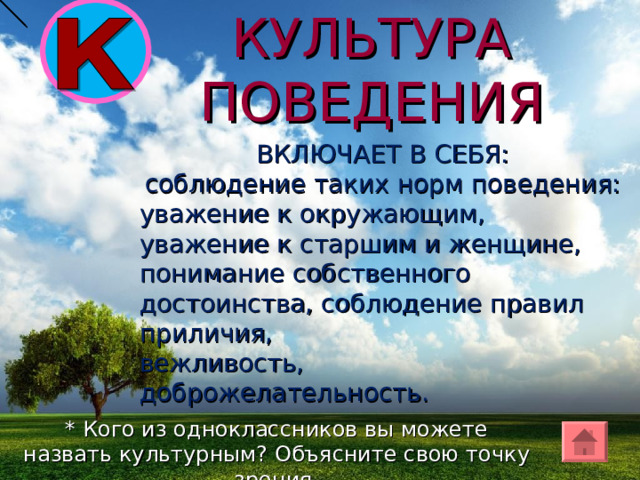 КУЛЬТУРА ПОВЕДЕНИЯ ВКЛЮЧАЕТ В СЕБЯ:  соблюдение таких норм поведения: уважение к окружающим, уважение к старшим и женщине, понимание собственного достоинства, соблюдение правил приличия, вежливость, доброжелательность. * Кого из одноклассников вы можете назвать культурным? Объясните свою точку зрения. 