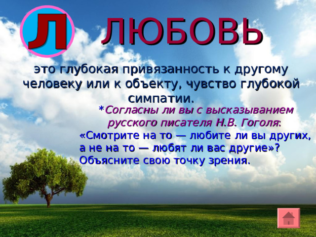 ЛЮБОВЬ э то глубок ая привязанность к другому человеку или к объекту, чувство глубокой симпатии. * Согласны ли вы с высказыванием русского писателя Н.В. Гоголя : «Смотрите на то — любите ли вы других, а не на то — любят ли вас другие»? Объясните свою точку зрения. 