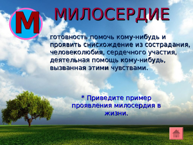 МИЛОСЕРДИЕ готовност ь помочь кому-нибудь и проявить снисхождение из сострадания, человеколюбия, сердечного участия, деятельная помощь кому-нибудь, вызванная этими чувствами. * Приведите пример проявления милосердия в жизни. 