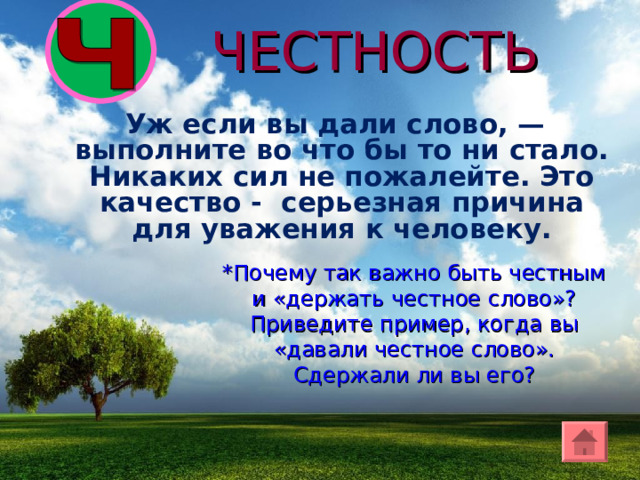 ЧЕСТНОСТЬ  Уж если вы дали слово, — выполните во что бы то ни стало. Никаких сил не пожалейте. Это качество - серьезная причина для уважения к человеку. *Почему так важно быть честным и «держать честное слово»? Приведите пример, когда вы «давали честное слово». Сдержали ли вы его? 