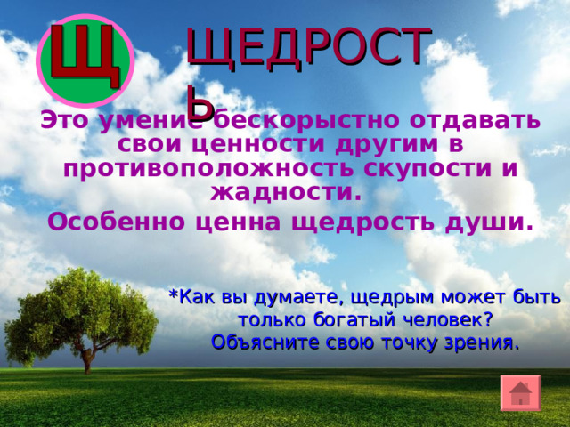 ЩЕДРОСТЬ Это умение бескорыстно отдавать свои ценности другим в противоположность скупости и жадности. Особенно ценна щедрость души. *Как вы думаете, щедрым может быть только богатый человек? Объясните свою точку зрения. 