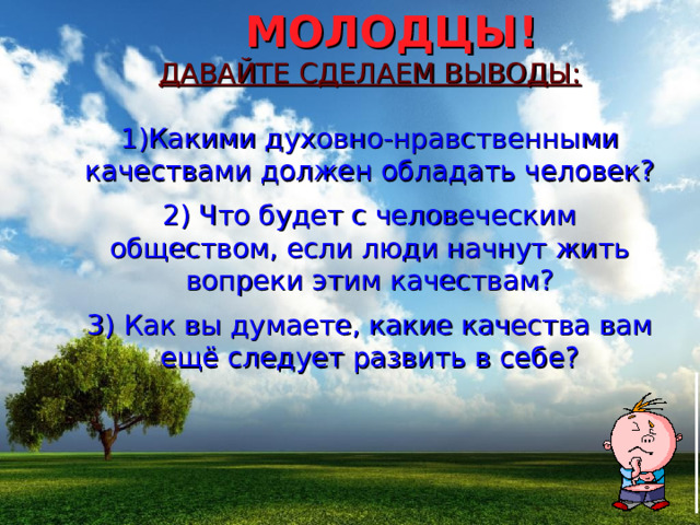  МОЛОДЦЫ! ДАВАЙТЕ СДЕЛАЕМ ВЫВОДЫ: 1)Какими духовно-нравственными качествами должен обладать человек? 2) Что будет с человеческим обществом, если люди начнут жить вопреки этим качествам? 3) Как вы думаете, какие качества вам ещё следует развить в себе? 
