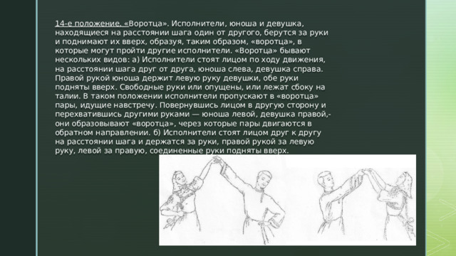 14-е положение. « Воротца». Исполнители, юноша и девушка, находящиеся на расстоянии шага один от другого, берутся за руки и поднимают их вверх, образуя, таким образом, «воротца», в которые могут пройти другие исполнители. «Воротца» бывают нескольких видов: а) Исполнители стоят лицом по ходу движения, на расстоянии шага друг от друга, юноша слева, девушка справа. Правой рукой юноша держит левую руку девушки, обе руки подняты вверх. Свободные руки или опущены, или лежат сбоку на талии. В таком положении исполнители пропускают в «воротца» пары, идущие навстречу. Повернувшись лицом в другую сторону и перехватившись другими руками — юноша левой, девушка правой,- они образовывают «воротца», через которые пары двигаются в обратном направлении. б) Исполнители стоят лицом друг к другу на расстоянии шага и держатся за руки, правой рукой за левую руку, левой за правую, соединенные руки подняты вверх. 