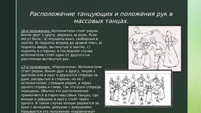 Расположение танцующих и положения рук в массовых танцах. 16-е положение. Исполнители стоят рядом, боком друг к другу, держась за руки. Руки могут быть: ‘а) опущены вниз, свободные в локтях, б) подняты вперед до уровня плеч, в) подняты вверх, вытянутые в локтях, г) подняты в стороны; в последнем случае исполнители стоят один от другого на расстоянии вытянутых рук. 17-е положение. «Корзиночка». Исполнители стоят рядом, боком друг к Другу, лицом к зрителю или в круг и держатся спереди за руки, раскрытые в стороны, но не с исполнителем, стоящим рядом, а через одного справа и слева, так что руки спереди скрещены. Обычно это расположение применяется в парно-массовых танцах, где юноши и девушки в кругу стоят через одного. В таком случае юноши держатся за руки с юношами, девушки с девушками. Называется это положение «корзиночка » 