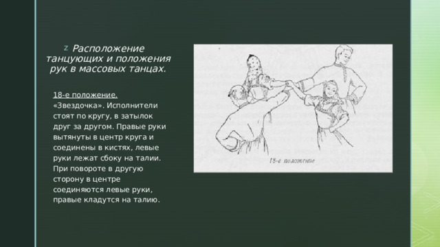 Расположение танцующих и положения рук в массовых танцах.   18-е положение. «Звездочка». Исполнители стоят по кругу, в затылок друг за другом. Правые руки вытянуты в центр круга и соединены в кистях, левые руки лежат сбоку на талии. При повороте в другую сторону в центре соединяются левые руки, правые кладутся на талию. 