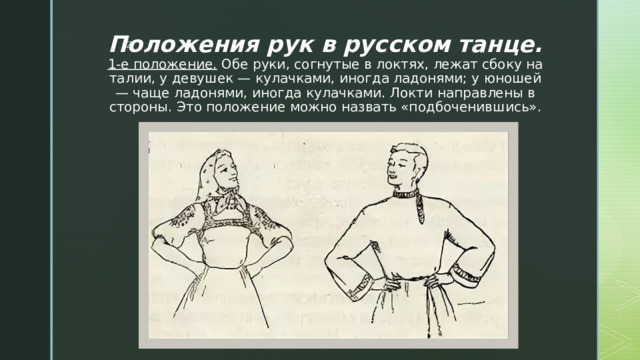 Положения рук в русском танце.  1-е положение.  Обе руки, согнутые в локтях, лежат сбоку на талии, у девушек — кулачками, иногда ладонями; у юношей — чаще ладонями, иногда кулачками. Локти направлены в стороны. Это положение можно назвать «подбоченившись». 