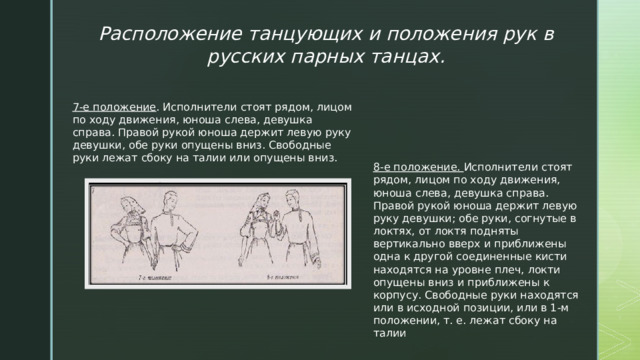 Расположение танцующих и положения рук в русских парных танцах. 7-е положение . Исполнители стоят рядом, лицом по ходу движения, юноша слева, девушка справа. Правой рукой юноша держит левую руку девушки, обе руки опущены вниз. Свободные руки лежат сбоку на талии или опущены вниз. 8-е положение. Исполнители стоят рядом, лицом по ходу движения, юноша слева, девушка справа. Правой рукой юноша держит левую руку девушки; обе руки, согнутые в локтях, от локтя подняты вертикально вверх и приближены одна к другой соединенные кисти находятся на уровне плеч, локти опущены вниз и приближены к корпусу. Свободные руки находятся или в исходной позиции, или в 1-м положении, т. е. лежат сбоку на талии 