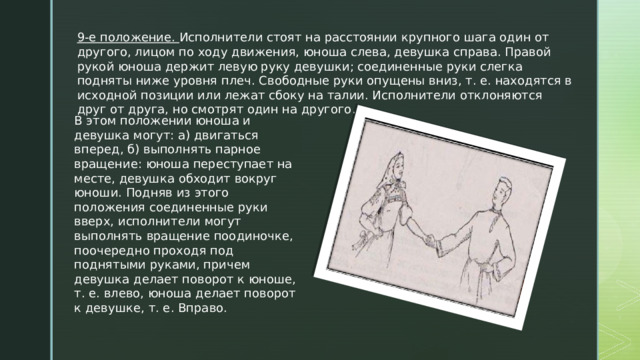 9-е положение. Исполнители стоят на расстоянии крупного шага один от другого, лицом по ходу движения, юноша слева, девушка справа. Правой рукой юноша держит левую руку девушки; соединенные руки слегка подняты ниже уровня плеч. Свободные руки опущены вниз, т. е. находятся в исходной позиции или лежат сбоку на талии. Исполнители отклоняются друг от друга, но смотрят один на другого . В этом положении юноша и девушка могут: а) двигаться вперед, б) выполнять парное вращение: юноша переступает на месте, девушка обходит вокруг юноши. Подняв из этого положения соединенные руки вверх, исполнители могут выполнять вращение поодиночке, поочередно проходя под поднятыми руками, причем девушка делает поворот к юноше, т. е. влево, юноша делает поворот к девушке, т. е. Вправо. 