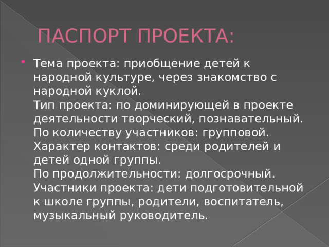 ПАСПОРТ ПРОЕКТА: Тема проекта: приобщение детей к народной культуре, через знакомство с народной куклой.  Тип проекта: по доминирующей в проекте деятельности творческий, познавательный.  По количеству участников: групповой.  Характер контактов: среди родителей и детей одной группы.  По продолжительности: долгосрочный.  Участники проекта: дети подготовительной к школе группы, родители, воспитатель, музыкальный руководитель. 