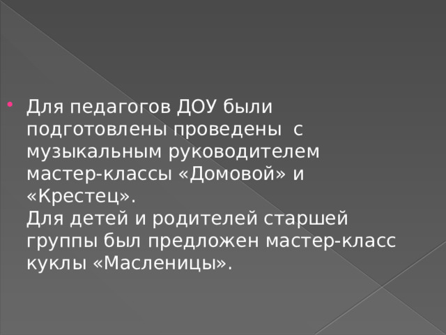 Для педагогов ДОУ были подготовлены проведены с музыкальным руководителем мастер-классы «Домовой» и «Крестец».  Для детей и родителей старшей группы был предложен мастер-класс куклы «Масленицы». 