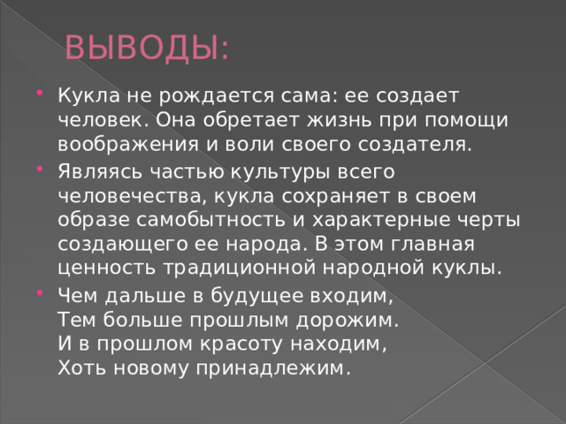 ВЫВОДЫ: Кукла не рождается сама: ее создает человек. Она обретает жизнь при помощи воображения и воли своего создателя. Являясь частью культуры всего человечества, кукла сохраняет в своем образе самобытность и характерные черты создающего ее народа. В этом главная ценность традиционной народной куклы. Чем дальше в будущее входим,  Тем больше прошлым дорожим.  И в прошлом красоту находим,  Хоть новому принадлежим. 