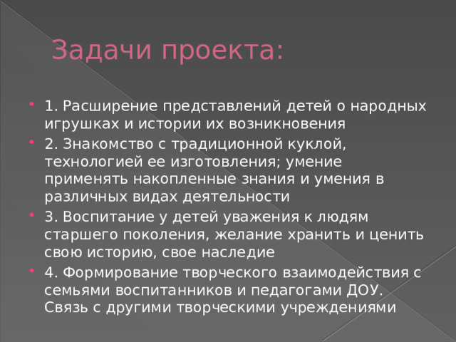 Задачи проекта: 1. Расширение представлений детей о народных игрушках и истории их возникновения 2. Знакомство с традиционной куклой, технологией ее изготовления; умение применять накопленные знания и умения в различных видах деятельности 3. Воспитание у детей уважения к людям старшего поколения, желание хранить и ценить свою историю, свое наследие 4. Формирование творческого взаимодействия с семьями воспитанников и педагогами ДОУ. Связь с другими творческими учреждениями 