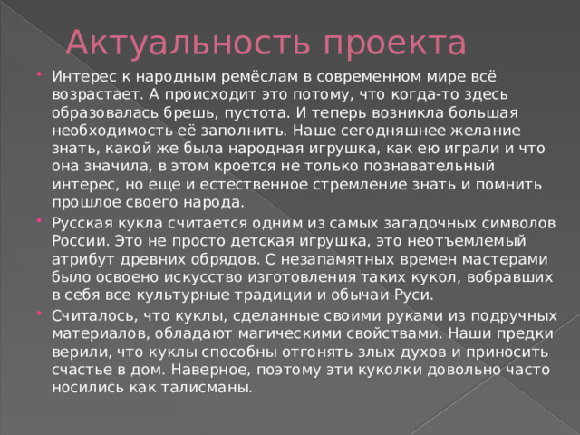 Актуальность проекта Интерес к народным ремёслам в современном мире всё возрастает. А происходит это потому, что когда-то здесь образовалась брешь, пустота. И теперь возникла большая необходимость её заполнить. Наше сегодняшнее желание знать, какой же была народная игрушка, как ею играли и что она значила, в этом кроется не только познавательный интерес, но еще и естественное стремление знать и помнить прошлое своего народа. Русская кукла считается одним из самых загадочных символов России. Это не просто детская игрушка, это неотъемлемый атрибут древних обрядов. С незапамятных времен мастерами было освоено искусство изготовления таких кукол, вобравших в себя все культурные традиции и обычаи Руси. Считалось, что куклы, сделанные своими руками из подручных материалов, обладают магическими свойствами. Наши предки верили, что куклы способны отгонять злых духов и приносить счастье в дом. Наверное, поэтому эти куколки довольно часто носились как талисманы. 