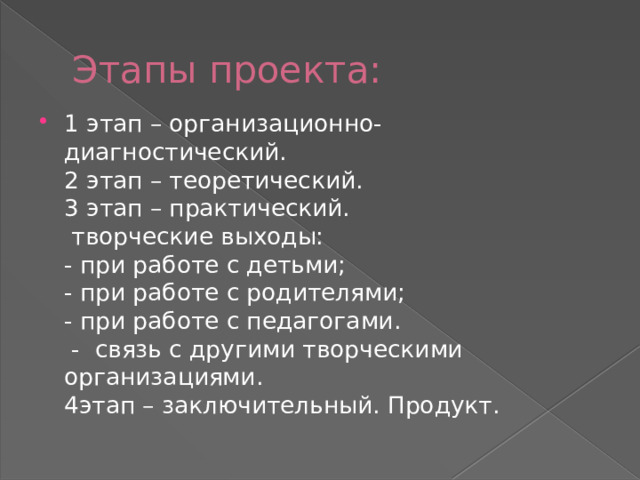 Этапы проекта: 1 этап – организационно-диагностический.  2 этап – теоретический.  3 этап – практический.  творческие выходы:  - при работе с детьми;  - при работе с родителями;  - при работе с педагогами.  - связь с другими творческими организациями.  4этап – заключительный. Продукт.   