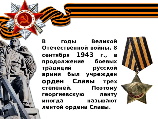 В годы Великой Отечественной войны, 8 сентября 1943 г., в продолжение боевых традиций русской армии был учрежден орден Славы трех степеней. Поэтому георгиевскую ленту иногда называют лентой ордена Славы.  