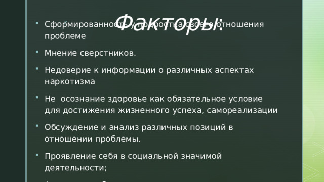 Факторы : Сформированность у подростка своего отношения проблеме Мнение сверстников. Недоверие к информации о различных аспектах наркотизма Не осознание здоровье как обязательное условие для достижения жизненного успеха, самореализации Обсуждение и анализ различных позиций в отношении проблемы. Проявление себя в социальной значимой деятельности; Акцент при объяснении подросткам негативных последствий знакомства с наркотиками 