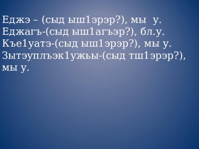 Еджэ – (сыд ыш1эрэр?), мы у. Еджагъ-(сыд ыш1агъэр?), бл.у. Къе1уатэ-(сыд ыш1эрэр?), мы у. Зытэуплъэк1ужьы-(сыд тш1эрэр?), мы у. 