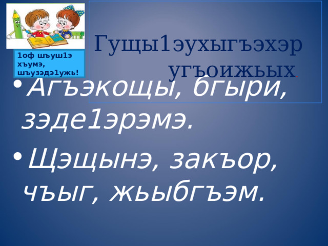  Гущы1эухыгъэхэр угъоижьых .    1оф шъуш1э хъумэ, шъузэдэ1ужь!    Агъэкощы, бгыри, зэде1эрэмэ. Щэщынэ, закъор, чъыг, жьыбгъэм.  