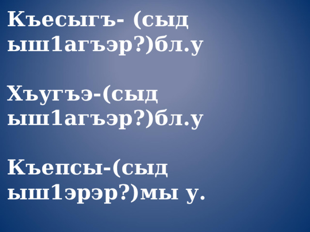 Къесыгъ- (сыд ыш1агъэр?)бл.у  Хъугъэ-(сыд ыш1агъэр?)бл.у  Къепсы-(сыд ыш1эрэр?)мы у.  Мэгуш1ох-(сыд аш1эрэр?)мы у. 