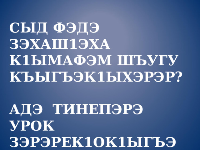   СЫД ФЭДЭ ЗЭХАШ1ЭХА К1ЫМАФЭМ ШЪУГУ КЪЫГЪЭК1ЫХЭРЭР?   АДЭ ТИНЕПЭРЭ УРОК ЗЭРЭРЕК1ОК1ЫГЪЭМ ШЪУРЫРАЗА? 