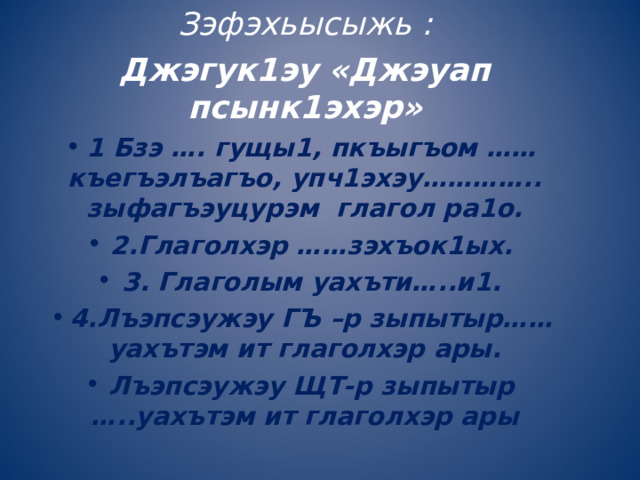 Зэфэхьысыжь : Джэгук1эу «Джэуап псынк1эхэр» 1 Бзэ …. гущы1, пкъыгъом …… къегъэлъагъо, упч1эхэу………….. зыфагъэуцурэм глагол ра1о. 2.Глаголхэр ……зэхъок1ых. 3. Глаголым уахъти…..и1. 4.Лъэпсэужэу ГЪ –р зыпытыр……уахътэм ит глаголхэр ары. Лъэпсэужэу ЩТ-р зыпытыр …..уахътэм ит глаголхэр ары 