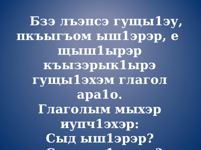  Бзэ лъэпсэ гущы1эу, пкъыгъом ыш1эрэр, е щыш1ырэр къызэрык1ырэ гущы1эхэм глагол ара1о. Глаголым мыхэр иупч1эхэр: Сыд ыш1эрэр?  Сыд ыш1агъэр?  Сыд ыш1эщтыр? 