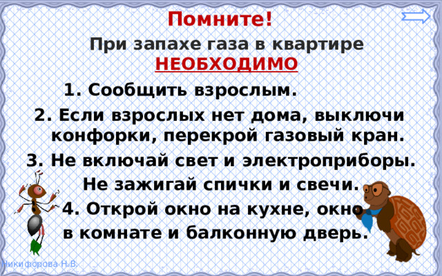Помните! При запахе газа в квартире НЕОБХОДИМО 1. Сообщить взрослым. 2. Если взрослых нет дома, выключи конфорки, перекрой газовый кран. 3. Не включай свет и электроприборы. Не зажигай спички и свечи.  4. Открой окно на кухне, окно в комнате и балконную дверь.  