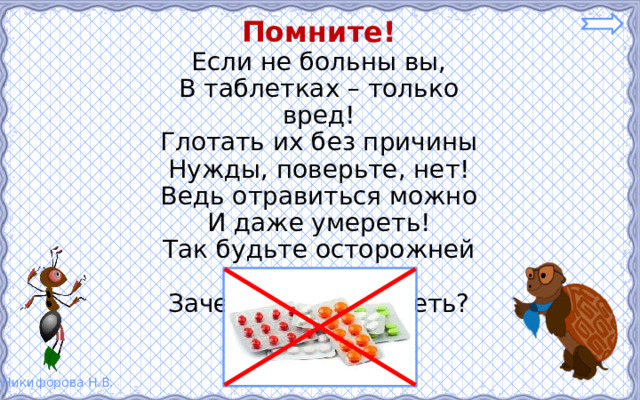 Помните! Если не больны вы, В таблетках – только вред! Глотать их без причины Нужды, поверьте, нет! Ведь отравиться можно И даже умереть! Так будьте осторожней – Зачем же вам болеть? 