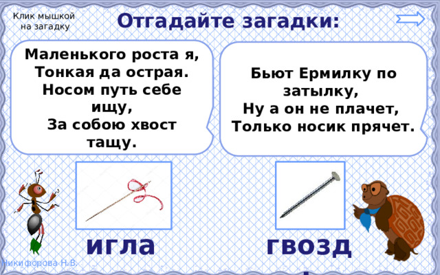 Отгадайте загадки: Клик мышкой на загадку Маленького роста я, Тонкая да острая. Носом путь себе ищу, За собою хвост тащу.  Бьют Ермилку по затылку, Ну а он не плачет, Только носик прячет.  игла гвоздь 