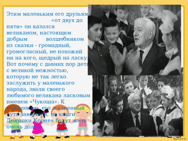 Этим маленьким его друзьям «от двух до пяти» он казался великаном, настоящим добрым волшебником из сказки - громадный, громогласный, не похожий ни на кого, щедрый на ласку. Вот почему с давних пор дети с великой нежностью, которую не так легко заслужить у маленького народа, звали своего любимого великана ласковым именем «Чукоша». К сожалению, его жизненный путь завершён, но книги Дедушки Корнея будут жить очень долго. 