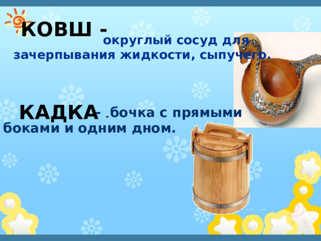     округлый сосуд для зачерпывания жидкости, сыпучего.   КОВШ -     - бочка с прямыми боками и одним дном.   КАДКА - 