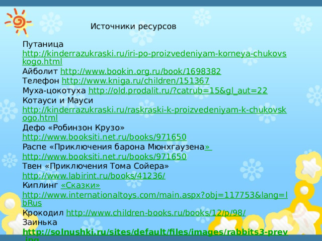 Источники ресурсов Путаница  http://kinderrazukraski.ru/iri-po-proizvedeniyam-korneya-chukovskogo.html Айболит http://www.bookin.org.ru/book/1698382 Телефон http://www.kniga.ru/children/151367 Муха-цокотуха http://old.prodalit.ru/?catrub=15&gl_aut=22 Котауси и Мауси http://kinderrazukraski.ru/raskraski-k-proizvedeniyam-k-chukovskogo.html Дефо «Робинзон Крузо» http://www.booksiti.net.ru/books/971650 Распе «Приключения барона Мюнхгаузена » http://www.booksiti.net.ru/books/971650 Твен «Приключения Тома Сойера» http://www.labirint.ru/books/41236/ Киплинг «Сказки» http://www.internationaltoys.com/main.aspx?obj=117753&lang=lbRus Крокодил http://www.children-books.ru/books/12/p/98/ Заинька http://solnushki.ru/sites/default/files/images/rabbits3-prev.jpg Ушат, ковш, бочонок http://willtrade.ru/admin/pictures/88042b.jpg 