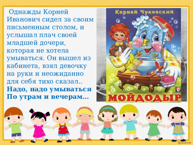  Однажды Корней Иванович сидел за своим письменным столом, и услышал плач своей младшей дочери, которая не хотела умываться. Он вышел из кабинета, взял девочку на руки и неожиданно для себя тихо сказал.. Надо, надо умываться По утрам и вечерам… 