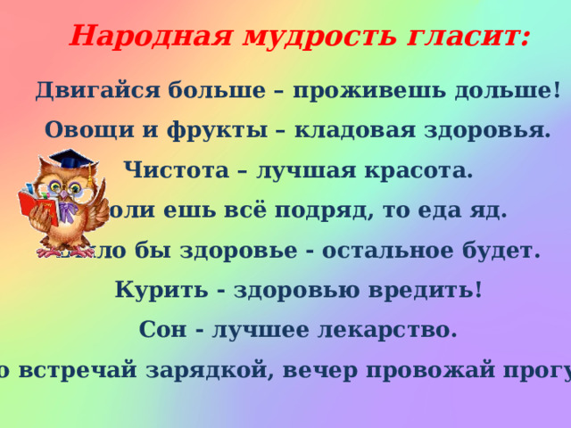 Народная мудрость гласит: Двигайся больше – проживешь дольше! Овощи и фрукты – кладовая здоровья. Чистота – лучшая красота. Коли ешь всё подряд, то еда яд. Было бы здоровье - остальное будет. Курить - здоровью вредить! Сон - лучшее лекарство. Утро встречай зарядкой, вечер провожай прогулкой.  