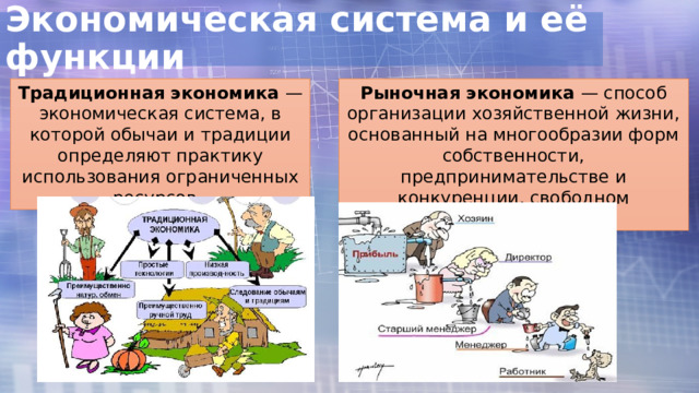 Экономическая система и её функции Традиционная экономика — экономическая система, в которой обычаи и традиции определяют практику использования ограниченных ресурсов. Рыночная экономика — способ организации хозяйственной жизни, основанный на многообразии форм собственности, предпринимательстве и конкуренции, свободном ценообразовании. 