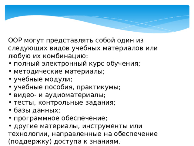 ООР могут представлять собой один из следующих видов учебных материалов или любую их комбинацию:  полный электронный курс обучения;  методические материалы;   учебные модули;   учебные пособия, практикумы;   видео- и аудиоматериалы;   тесты, контрольные задания;   базы данных;   программное обеспечение;  другие материалы, инструменты или технологии, направленные на обеспечение (поддержку) доступа к знаниям. 